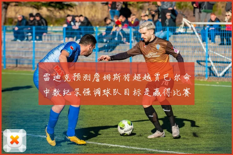 雷迪克预测詹姆斯将超越贾巴尔命中数纪录强调球队目标是赢得比赛