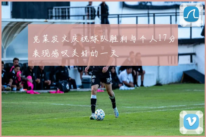 克莱发文庆祝球队胜利与个人17分表现感叹美好的一天