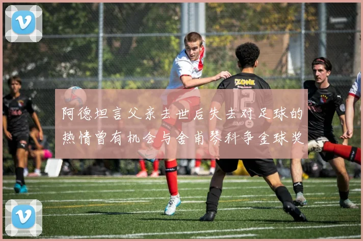 阿德坦言父亲去世后失去对足球的热情曾有机会与舍甫琴科争金球奖