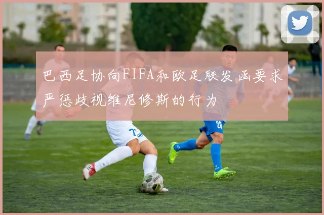 巴西足协向FIFA和欧足联发函要求严惩歧视维尼修斯的行为