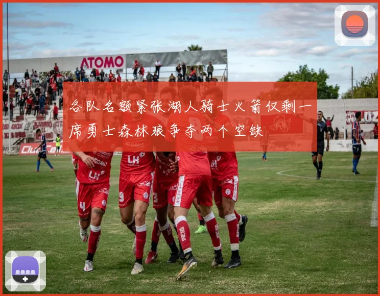 各队名额紧张湖人骑士火箭仅剩一席勇士森林狼争夺两个空缺