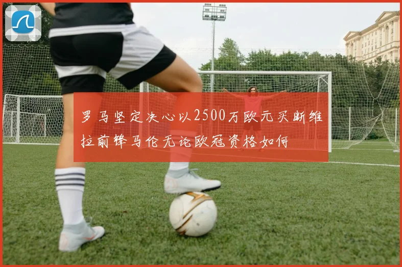 罗马坚定决心以2500万欧元买断维拉前锋马伦无论欧冠资格如何