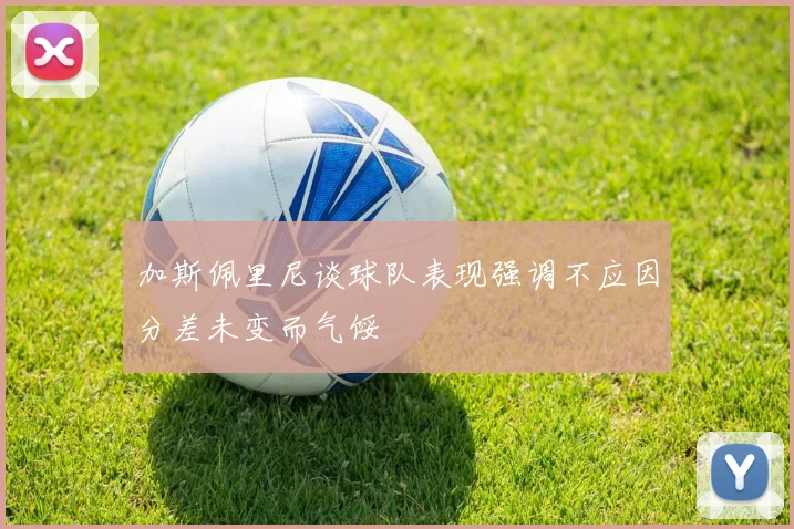 加斯佩里尼谈球队表现强调不应因分差未变而气馁