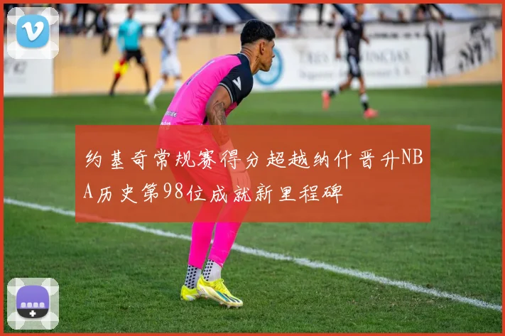 约基奇常规赛得分超越纳什晋升NBA历史第98位成就新里程碑