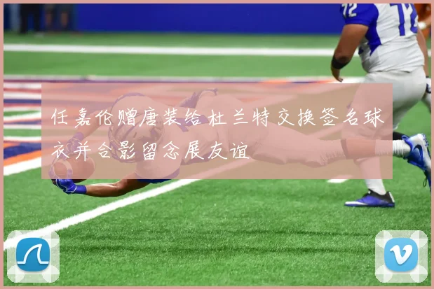 任嘉伦赠唐装给杜兰特交换签名球衣并合影留念展友谊