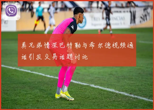 真兄弟情深巴特勒与希尔德视频通话引发交易话题讨论