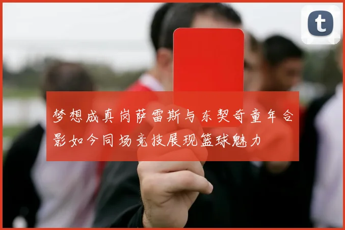 梦想成真岗萨雷斯与东契奇童年合影如今同场竞技展现篮球魅力