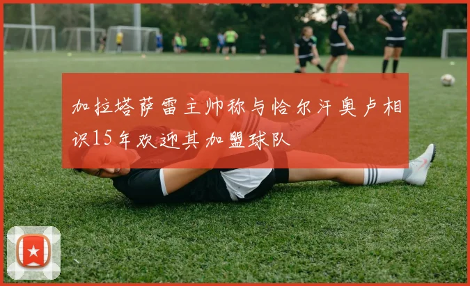加拉塔萨雷主帅称与恰尔汗奥卢相识15年欢迎其加盟球队