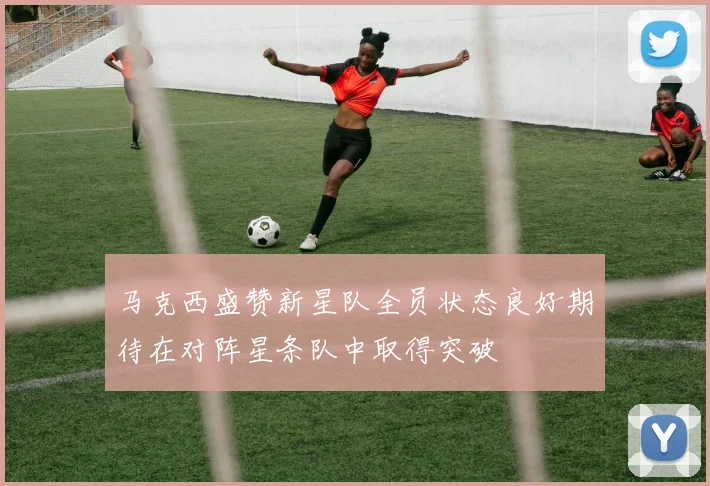 马克西盛赞新星队全员状态良好期待在对阵星条队中取得突破