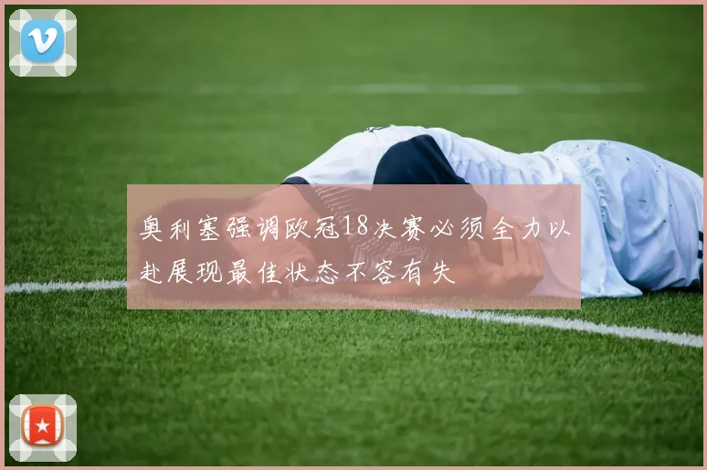奥利塞强调欧冠18决赛必须全力以赴展现最佳状态不容有失