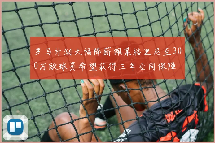 罗马计划大幅降薪佩莱格里尼至300万欧球员希望获得三年合同保障
