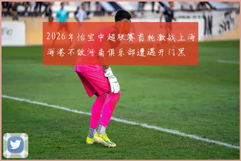 2026年怡宝中超联赛首轮激战上海海港不敌河南俱乐部遭遇开门黑