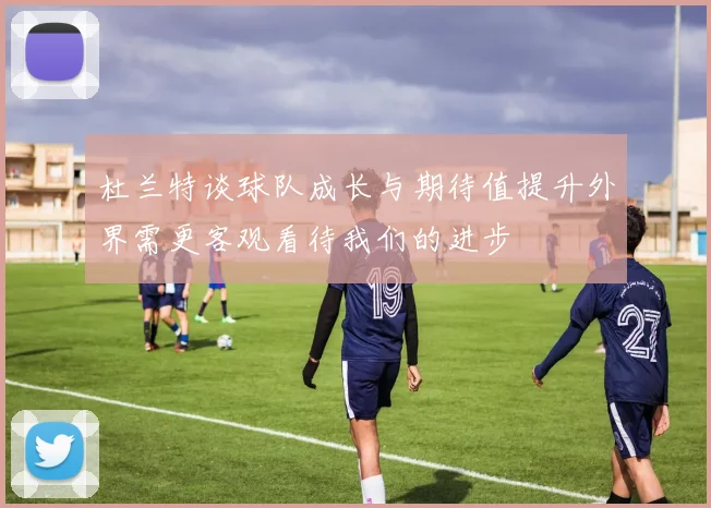 杜兰特谈球队成长与期待值提升外界需更客观看待我们的进步