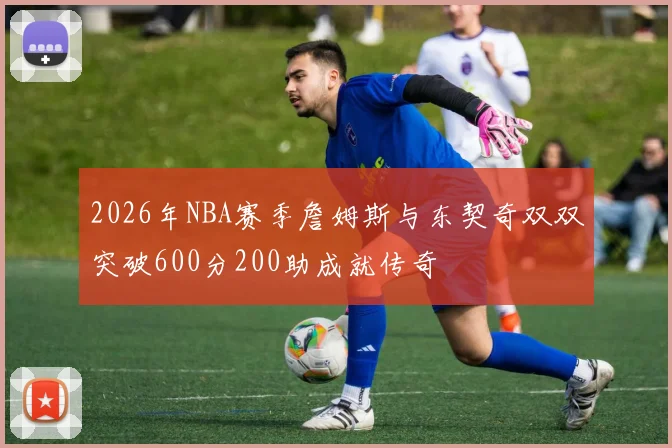 2026年NBA赛季詹姆斯与东契奇双双突破600分200助成就传奇