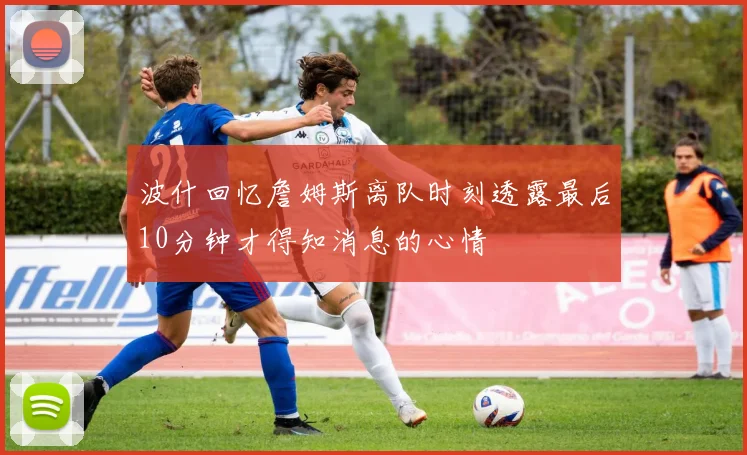 波什回忆詹姆斯离队时刻透露最后10分钟才得知消息的心情