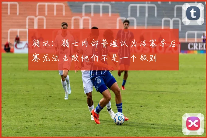 骑记：骑士内部普遍认为活塞季后赛无法击败他们不是一个级别