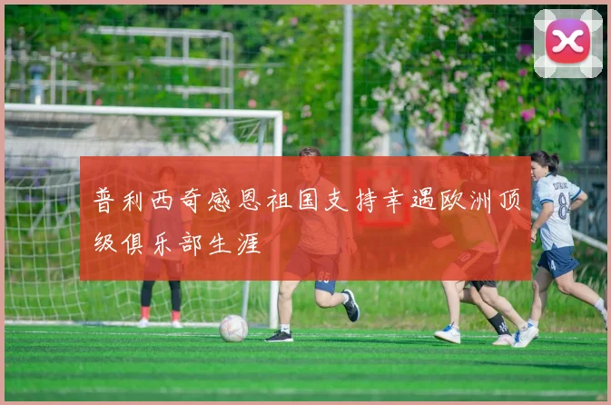 普利西奇感恩祖国支持幸遇欧洲顶级俱乐部生涯
