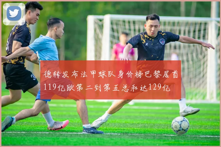 德转发布法甲球队身价榜巴黎居首119亿欧第二到第五总和达129亿