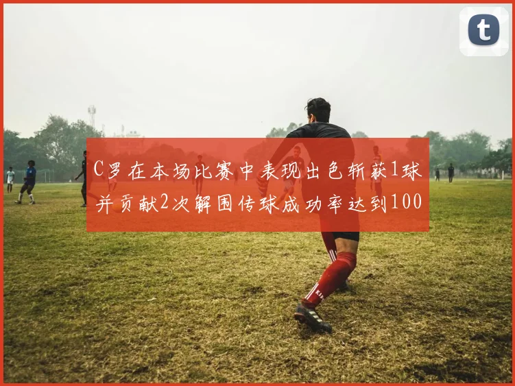 C罗在本场比赛中表现出色斩获1球并贡献2次解围传球成功率达到100