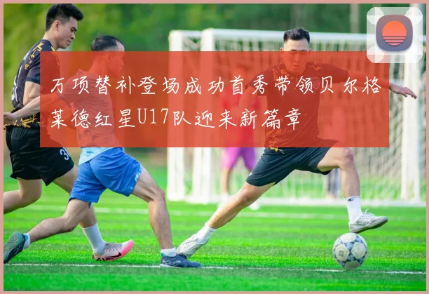 万项替补登场成功首秀带领贝尔格莱德红星U17队迎来新篇章