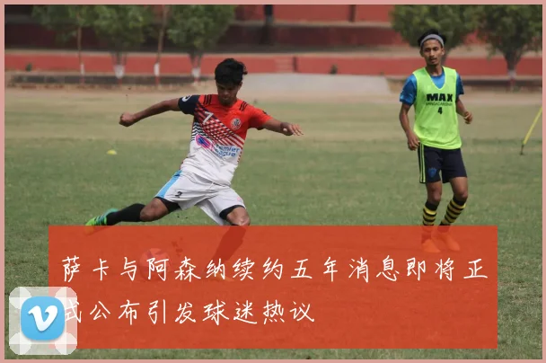 萨卡与阿森纳续约五年消息即将正式公布引发球迷热议