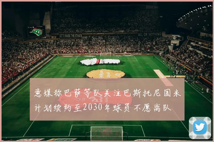 意媒称巴萨等队关注巴斯托尼国米计划续约至2030年球员不愿离队