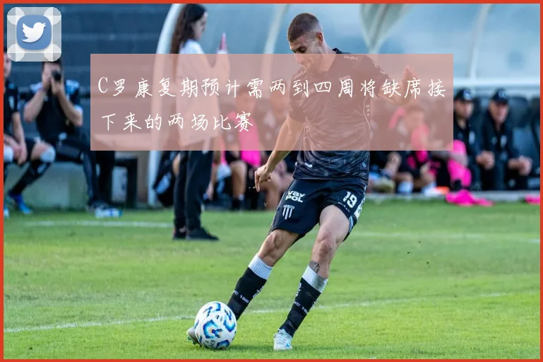 C罗康复期预计需两到四周将缺席接下来的两场比赛