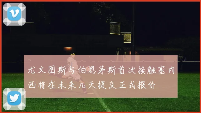尤文图斯与伯恩茅斯首次接触塞内西将在未来几天提交正式报价