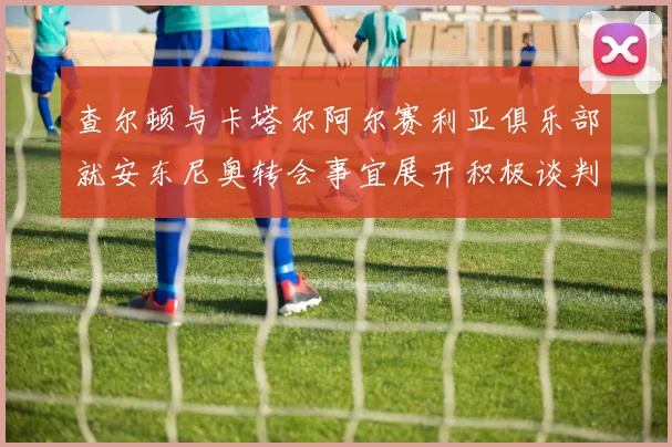 查尔顿与卡塔尔阿尔赛利亚俱乐部就安东尼奥转会事宜展开积极谈判