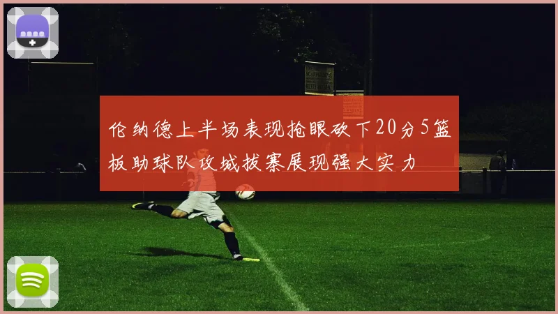 伦纳德上半场表现抢眼砍下20分5篮板助球队攻城拔寨展现强大实力