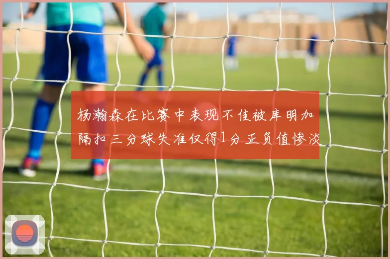 杨瀚森在比赛中表现不佳被库明加隔扣三分球失准仅得1分正负值惨淡11